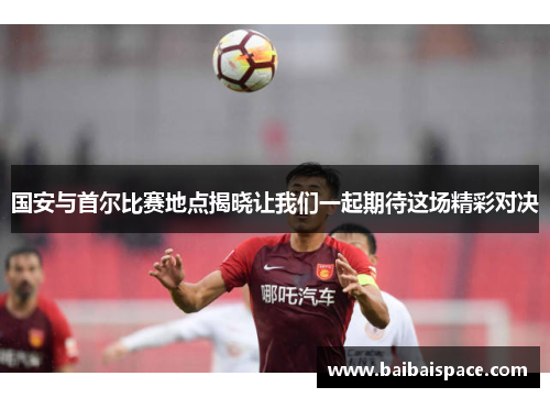 国安与首尔比赛地点揭晓让我们一起期待这场精彩对决