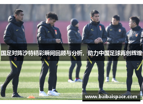 国足对阵沙特精彩瞬间回顾与分析，助力中国足球再创辉煌