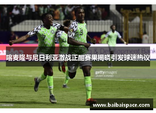 喀麦隆与尼日利亚激战正酣赛果揭晓引发球迷热议