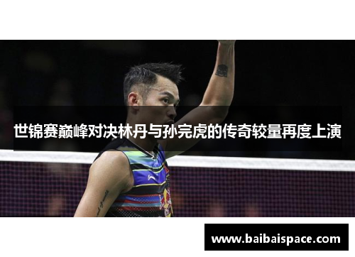 世锦赛巅峰对决林丹与孙完虎的传奇较量再度上演